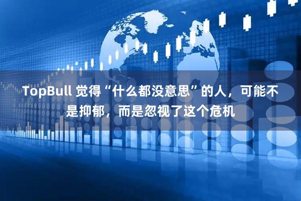 TopBull 觉得“什么都没意思”的人，可能不是抑郁，而是忽视了这个危机