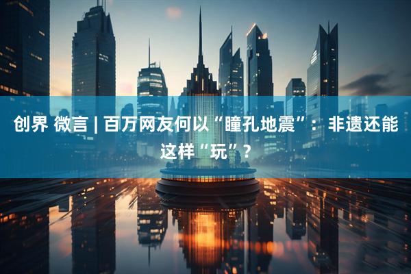 创界 微言 | 百万网友何以“瞳孔地震”：非遗还能这样“玩”？
