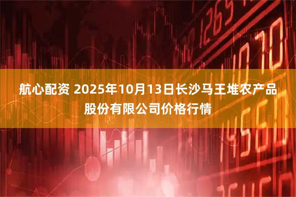 航心配资 2025年10月13日长沙马王堆农产品股份有限公司价格行情