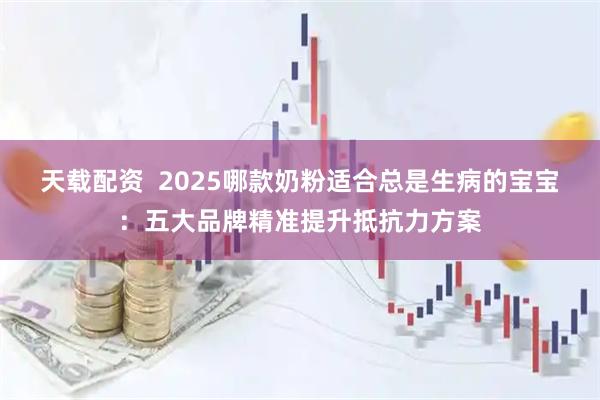 天载配资  2025哪款奶粉适合总是生病的宝宝：五大品牌精准提升抵抗力方案