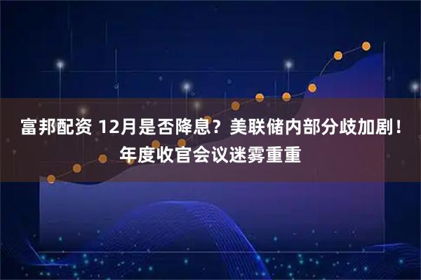 富邦配资 12月是否降息？美联储内部分歧加剧！年度收官会议迷雾重重