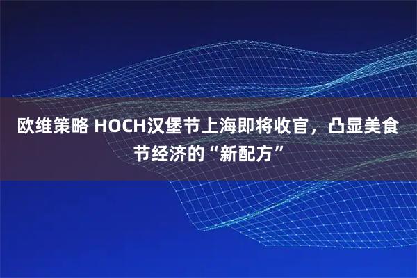 欧维策略 HOCH汉堡节上海即将收官，凸显美食节经济的“新配方”