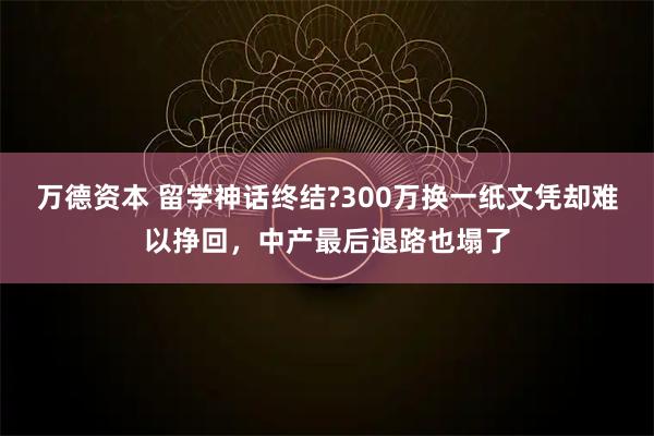 万德资本 留学神话终结?300万换一纸文凭却难以挣回，中产最后退路也塌了