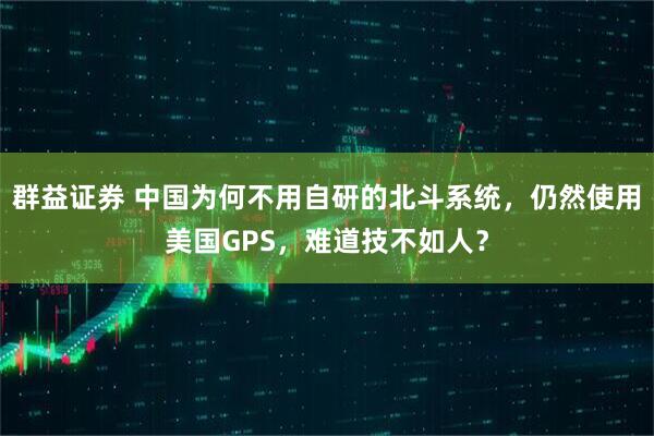 群益证券 中国为何不用自研的北斗系统，仍然使用美国GPS，难道技不如人？