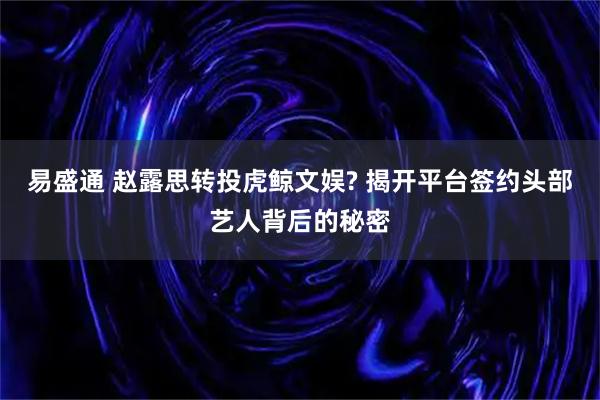 易盛通 赵露思转投虎鲸文娱? 揭开平台签约头部艺人背后的秘密