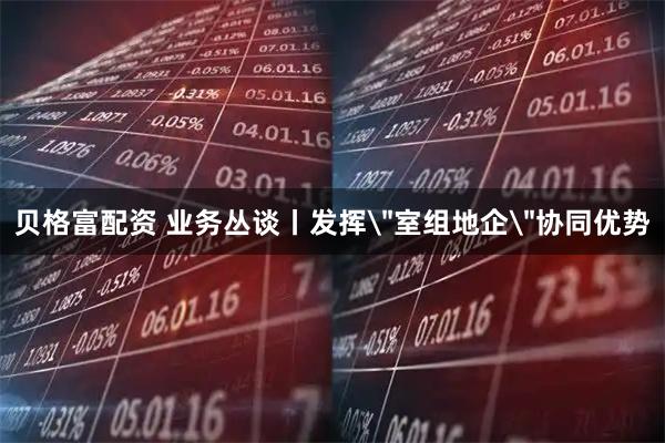 贝格富配资 业务丛谈丨发挥＂室组地企＂协同优势