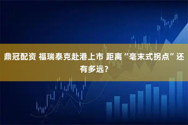 鼎冠配资 福瑞泰克赴港上市 距离“毫末式拐点”还有多远？