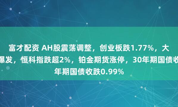 富才配资 AH股震荡调整，创业板跌1.77%，大消费全面爆发，恒科指跌超2%，铂金期货涨停，30年期国债收跌0.99%