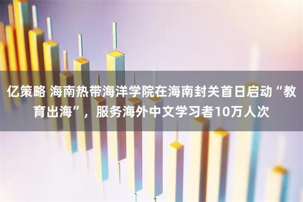 亿策略 海南热带海洋学院在海南封关首日启动“教育出海”，服务海外中文学习者10万人次