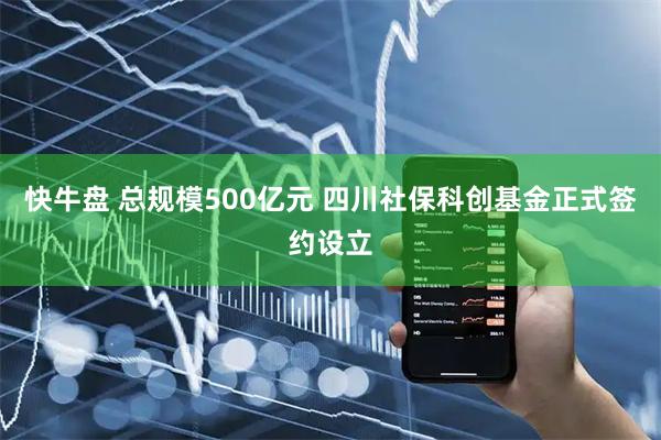 快牛盘 总规模500亿元 四川社保科创基金正式签约设立