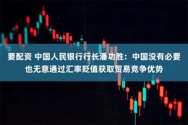 要配资 中国人民银行行长潘功胜：中国没有必要也无意通过汇率贬值获取贸易竞争优势