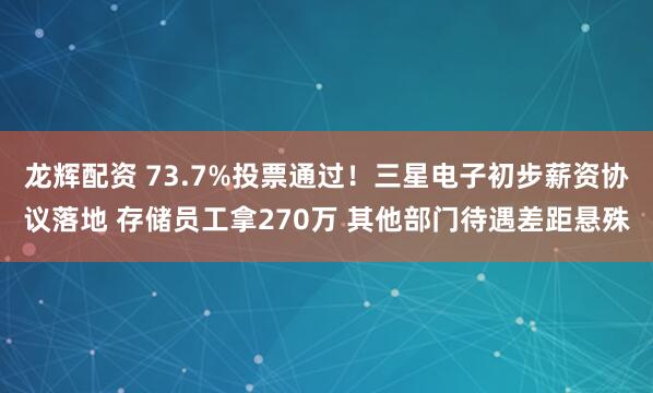 龙辉配资 73.7%投票通过！三星电子初步薪资协议落地 存储员工拿270万 其他部门待遇差距悬殊